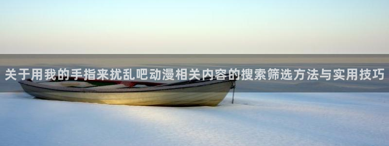 挖掘机动画片儿童动画片:关于用我的手指来扰乱吧动漫相关内容的搜索筛选方法与实用技巧