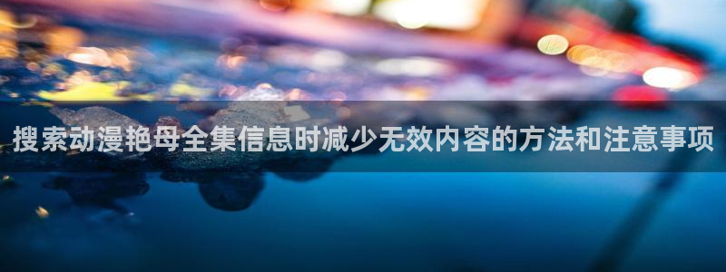 cc看动漫:搜索动漫艳母全集信息时减少无效内容的方法和注意事项