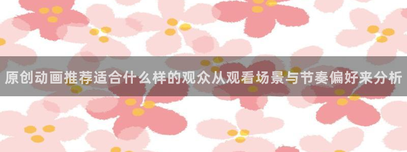 动漫之家app官网:原创动画推荐适合什么样的观众从观看场景与节奏偏好来分析